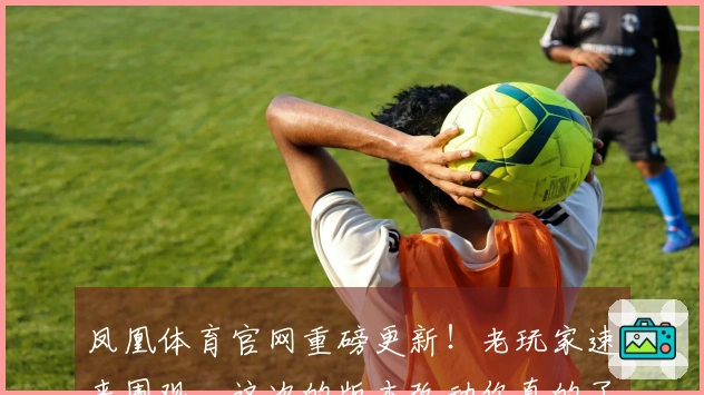凤凰体育官网重磅更新！老玩家速来围观，这次的版本改动你真的了解吗？
