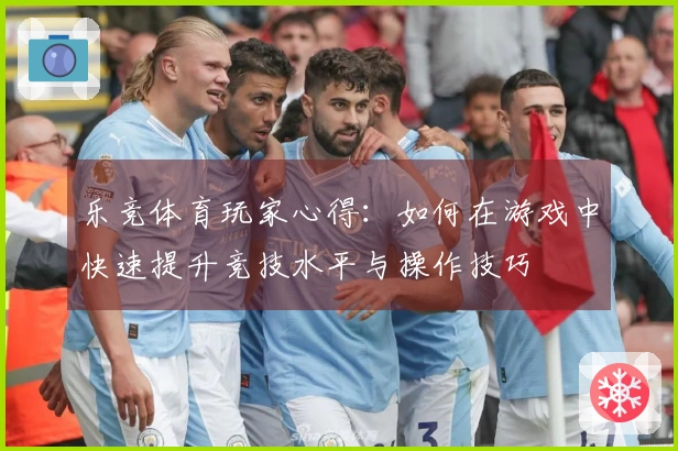 乐竞体育玩家心得：如何在游戏中快速提升竞技水平与操作技巧