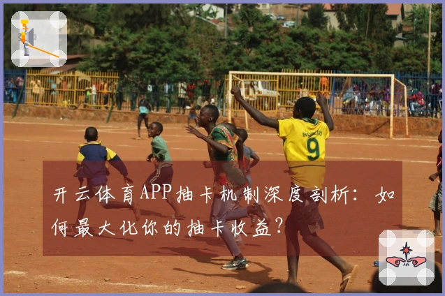 开云体育APP抽卡机制深度剖析：如何最大化你的抽卡收益？